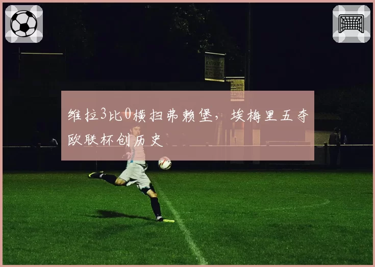 维拉3比0横扫弗赖堡，埃梅里五夺欧联杯创历史