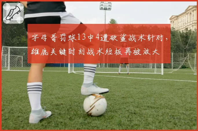 字母哥罚球13中4遭砍鲨战术针对,雄鹿关键时刻战术短板再被放大