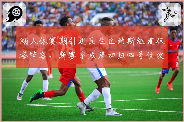 湖人休赛期引进瓦兰丘纳斯组建双塔阵容,新赛季浓眉回归四号位攻防效率有望双升
