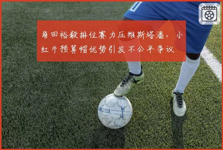 角田裕毅排位赛力压维斯塔潘，小红牛预算帽优势引发不公平争议