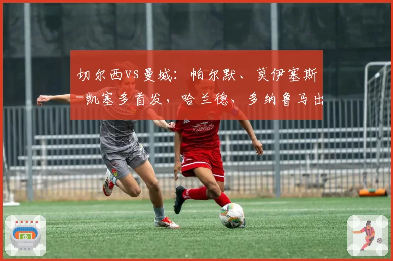 切尔西vs曼城：帕尔默、莫伊塞斯-凯塞多首发，哈兰德、多纳鲁马出战