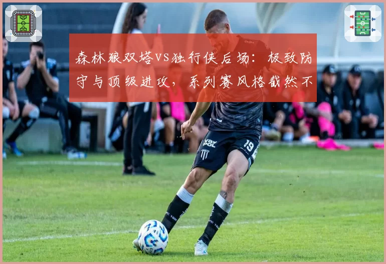 森林狼双塔vs独行侠后场：极致防守与顶级进攻，系列赛风格截然不同