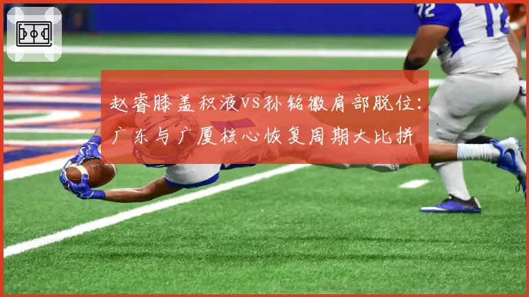 赵睿膝盖积液vs孙铭徽肩部脱位：广东与广厦核心恢复周期大比拼