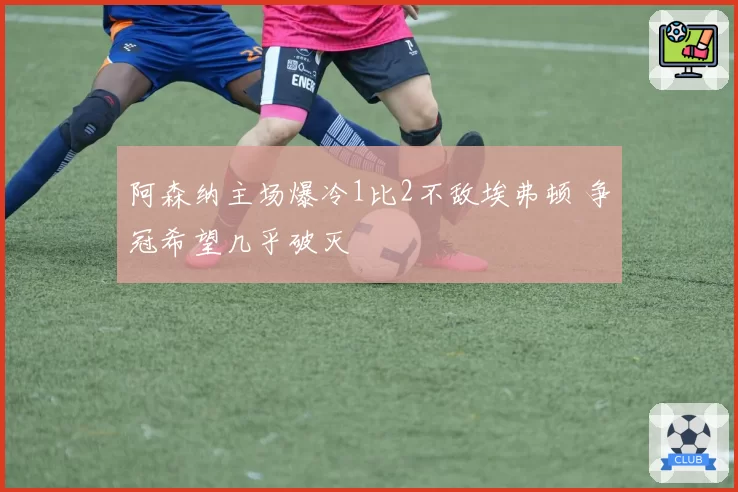 阿森纳主场爆冷1比2不敌埃弗顿 争冠希望几乎破灭