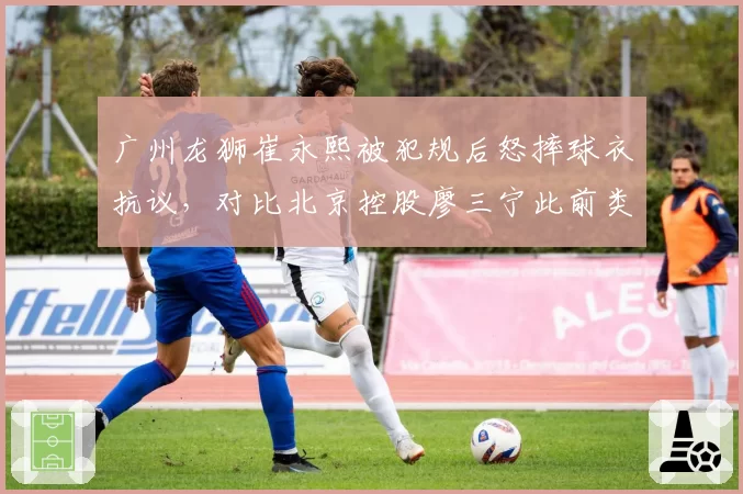 广州龙狮崔永熙被犯规后怒摔球衣抗议，对比北京控股廖三宁此前类似行为被直接驱逐反差大