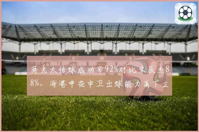蒋光太传球成功率92%对比朱辰杰88%，海港申花中卫出球能力高下立判