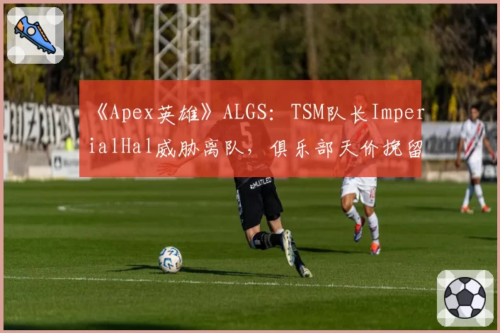 《Apex英雄》ALGS：TSM队长ImperialHal威胁离队，俱乐部天价挽留陷被动
