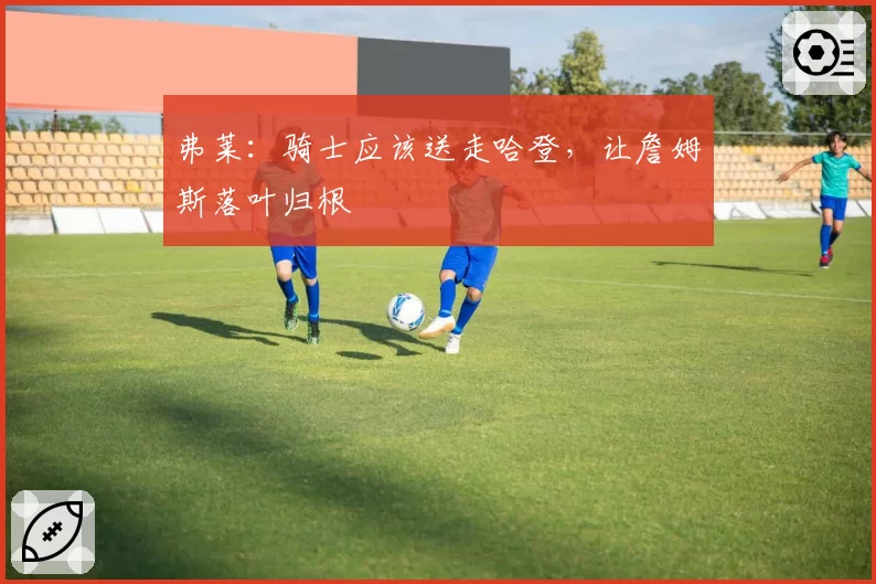 弗莱：骑士应该送走哈登，让詹姆斯落叶归根