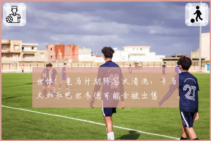 世体：皇马计划阵容大清洗，卡马文加和巴尔韦德可能会被出售