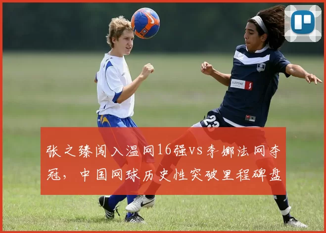 张之臻闯入温网16强vs李娜法网夺冠,中国网球历史性突破里程碑盘点